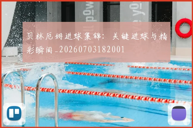 贝林厄姆进球集锦：关键进球与精彩瞬间_20260703182001