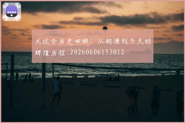 大运会历史回顾：从起源到今天的辉煌历程_20260606153012